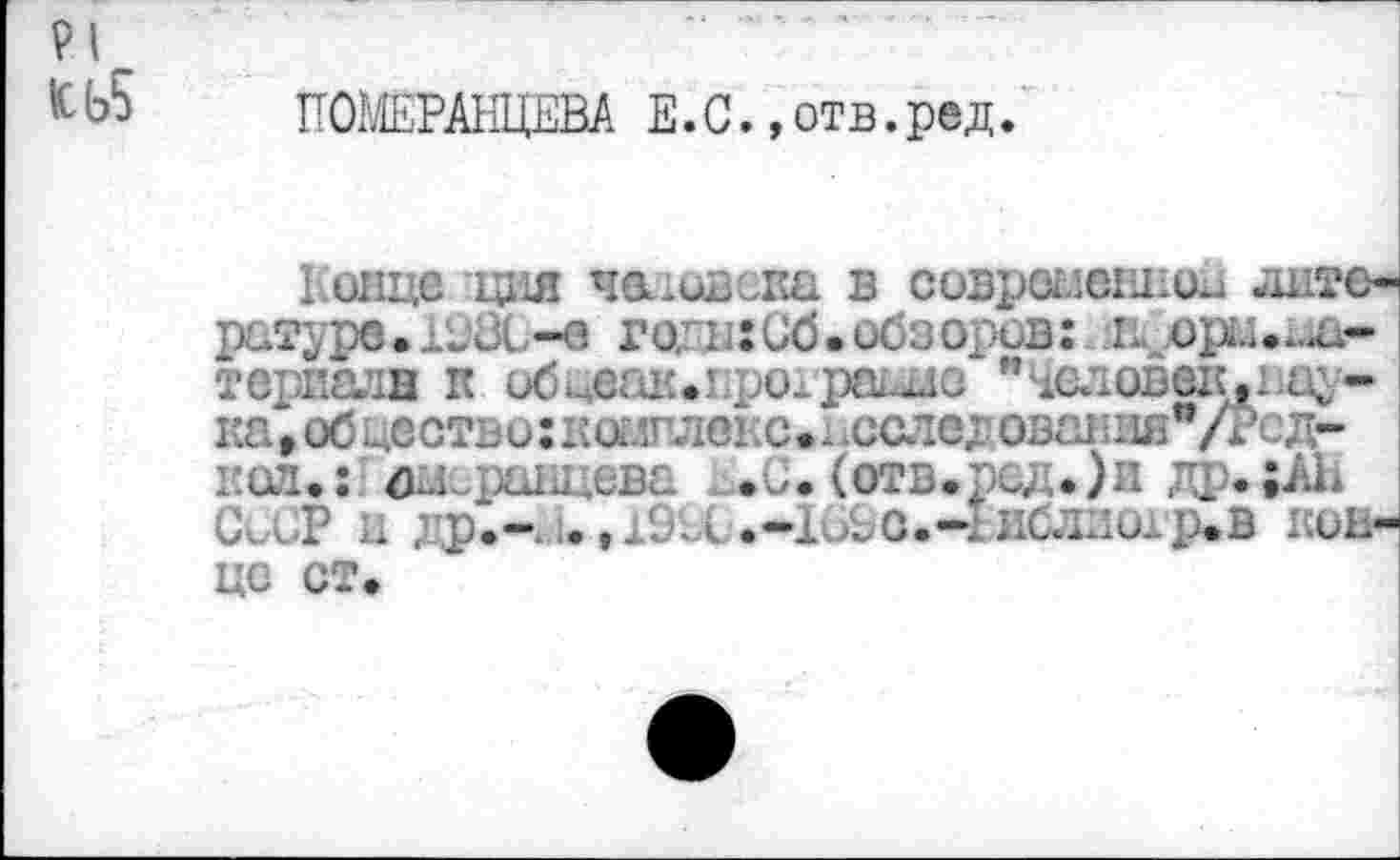 ﻿и
^Ь5 ПОМЕРАНЦЕВА Е.С.»отв.ред.
Гонце :ция человека в современной -штс-ратуре. геЗС-в го/и:иб.ос пдорм.ла-териадн к обйеак.нрохраиае "Чаловек.нау-ка,обцество:комшюкс.. осле; овання"/Рсд-нсл.: дисранцева г.и. (отв»рсд.)и др.;АН СССР ц ;р,-.1.	^о.-1иб.ши1р.в кон-
це ст.